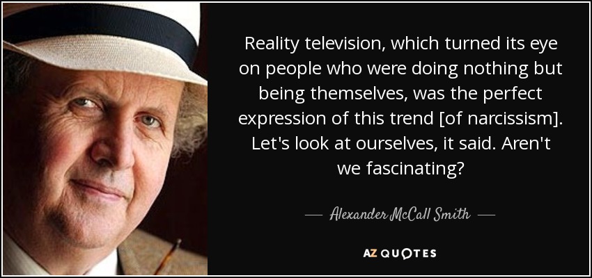 Reality television, which turned its eye on people who were doing nothing but being themselves, was the perfect expression of this trend [of narcissism]. Let's look at ourselves, it said. Aren't we fascinating? - Alexander McCall Smith