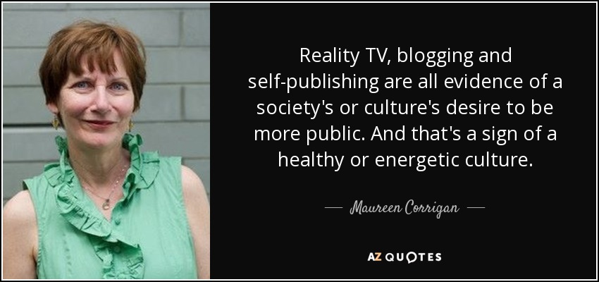 Reality TV, blogging and self-publishing are all evidence of a society's or culture's desire to be more public. And that's a sign of a healthy or energetic culture. - Maureen Corrigan