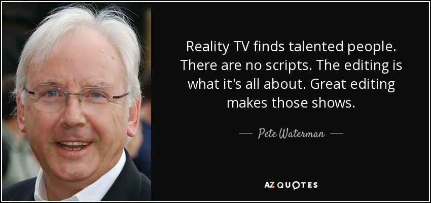 Reality TV finds talented people. There are no scripts. The editing is what it's all about. Great editing makes those shows. - Pete Waterman