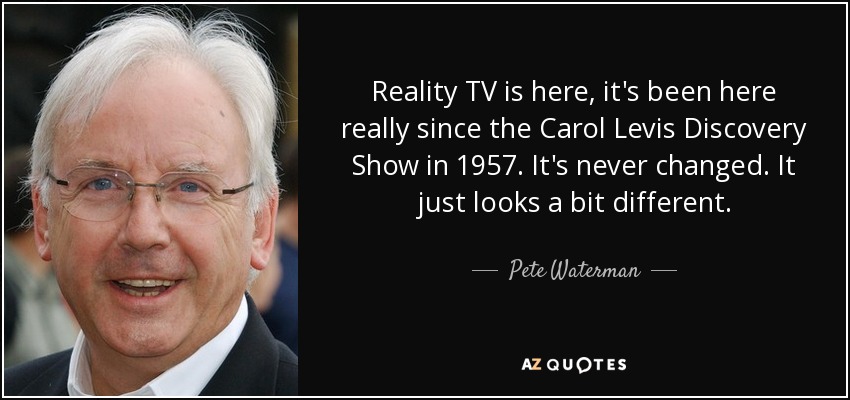 Reality TV is here, it's been here really since the Carol Levis Discovery Show in 1957. It's never changed. It just looks a bit different. - Pete Waterman
