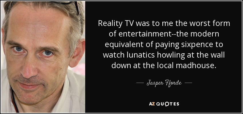 Reality TV was to me the worst form of entertainment--the modern equivalent of paying sixpence to watch lunatics howling at the wall down at the local madhouse. - Jasper Fforde