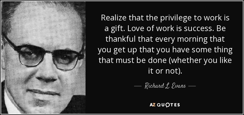 Realize that the privilege to work is a gift. Love of work is success. Be thankful that every morning that you get up that you have some thing that must be done (whether you like it or not). - Richard L. Evans