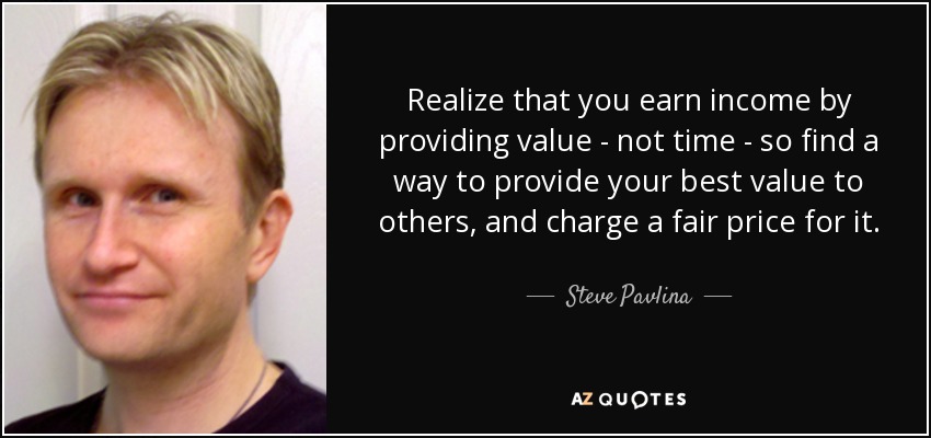 Realize that you earn income by providing value - not time - so find a way to provide your best value to others, and charge a fair price for it. - Steve Pavlina
