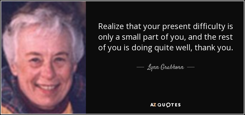 Realize that your present difficulty is only a small part of you, and the rest of you is doing quite well, thank you. - Lynn Grabhorn