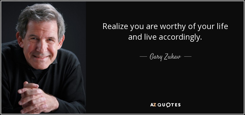 Realize you are worthy of your life and live accordingly. - Gary Zukav