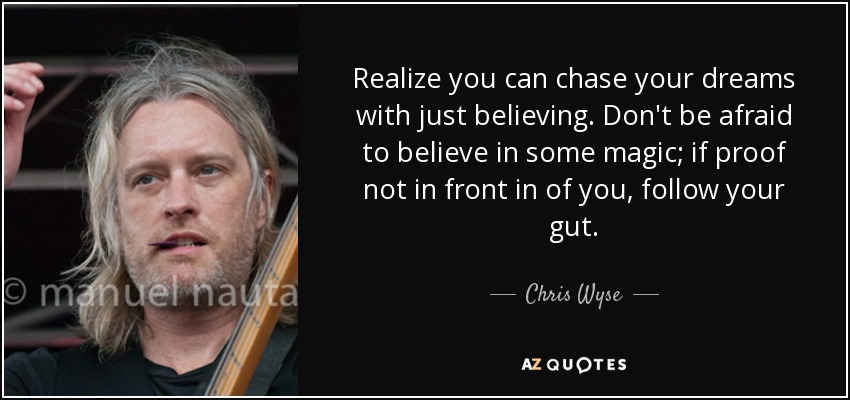 Realize you can chase your dreams with just believing. Don't be afraid to believe in some magic; if proof not in front in of you, follow your gut. - Chris Wyse