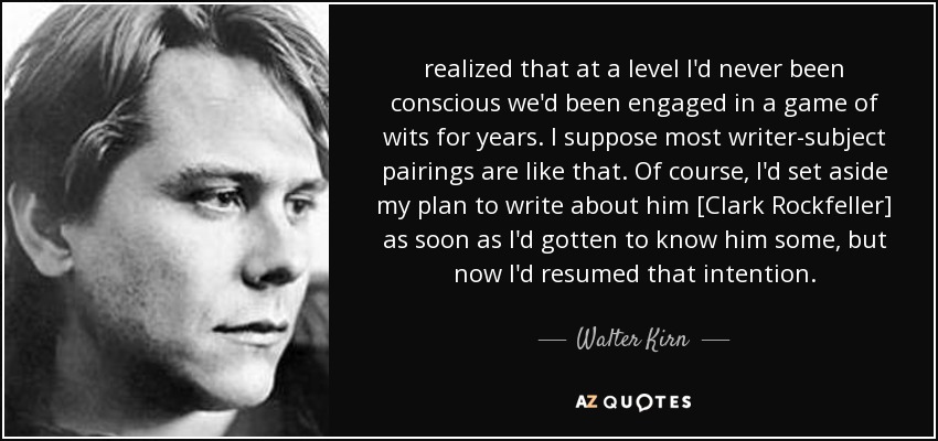 realized that at a level I'd never been conscious we'd been engaged in a game of wits for years. I suppose most writer-subject pairings are like that. Of course, I'd set aside my plan to write about him [Clark Rockfeller] as soon as I'd gotten to know him some, but now I'd resumed that intention. - Walter Kirn