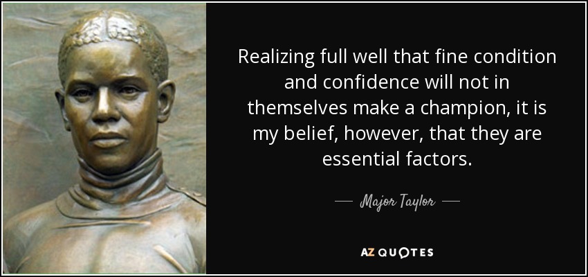 Realizing full well that fine condition and confidence will not in themselves make a champion, it is my belief, however, that they are essential factors. - Major Taylor