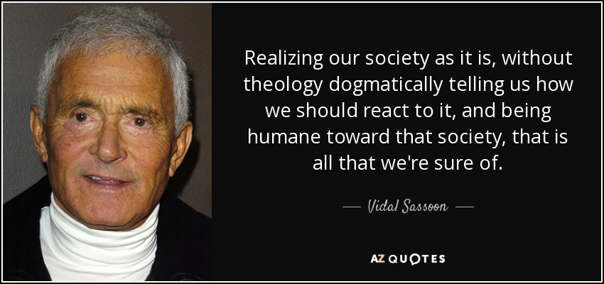 Realizing our society as it is, without theology dogmatically telling us how we should react to it, and being humane toward that society, that is all that we're sure of. - Vidal Sassoon