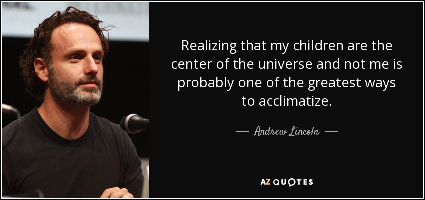 Realizing that my children are the center of the universe and not me is probably one of the greatest ways to acclimatize. - Andrew Lincoln