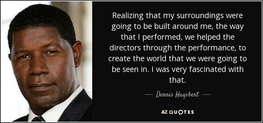 Realizing that my surroundings were going to be built around me, the way that I performed, we helped the directors through the performance, to create the world that we were going to be seen in. I was very fascinated with that. - Dennis Haysbert