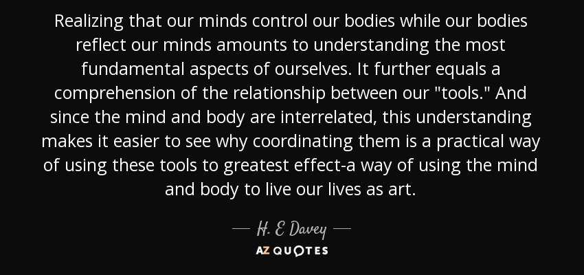 Realizing that our minds control our bodies while our bodies reflect our minds amounts to understanding the most fundamental aspects of ourselves. It further equals a comprehension of the relationship between our 