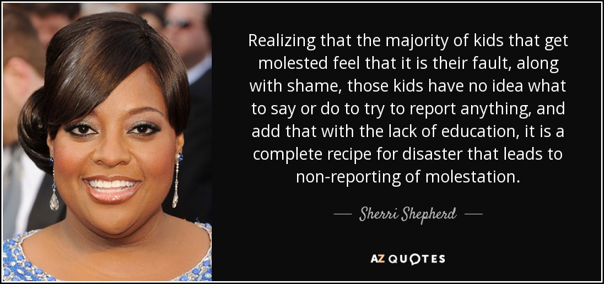 Realizing that the majority of kids that get molested feel that it is their fault, along with shame, those kids have no idea what to say or do to try to report anything, and add that with the lack of education, it is a complete recipe for disaster that leads to non-reporting of molestation. - Sherri Shepherd
