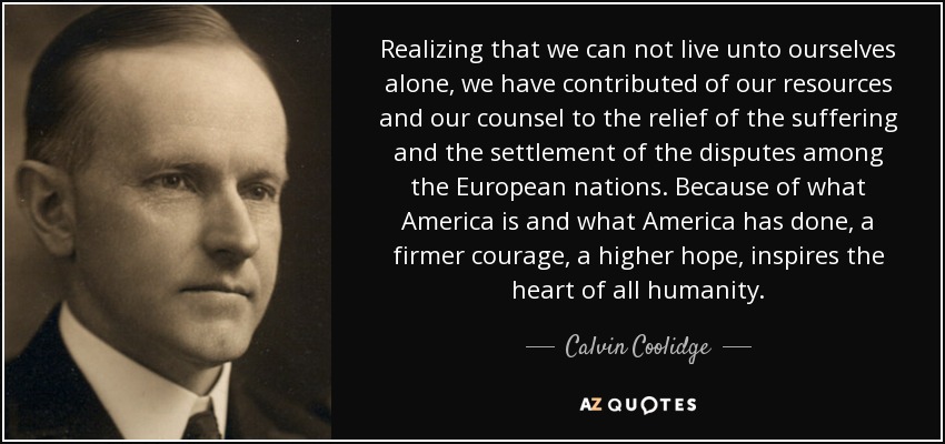 Realizing that we can not live unto ourselves alone, we have contributed of our resources and our counsel to the relief of the suffering and the settlement of the disputes among the European nations. Because of what America is and what America has done, a firmer courage, a higher hope, inspires the heart of all humanity. - Calvin Coolidge