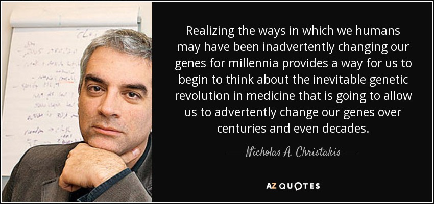 Realizing the ways in which we humans may have been inadvertently changing our genes for millennia provides a way for us to begin to think about the inevitable genetic revolution in medicine that is going to allow us to advertently change our genes over centuries and even decades. - Nicholas A. Christakis