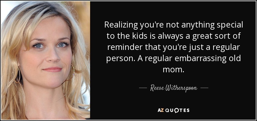Realizing you're not anything special to the kids is always a great sort of reminder that you're just a regular person. A regular embarrassing old mom. - Reese Witherspoon