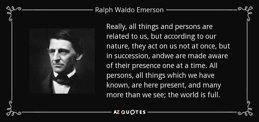 Really, all things and persons are related to us, but according to our nature, they act on us not at once, but in succession, andwe are made aware of their presence one at a time. All persons, all things which we have known, are here present, and many more than we see; the world is full. - Ralph Waldo Emerson