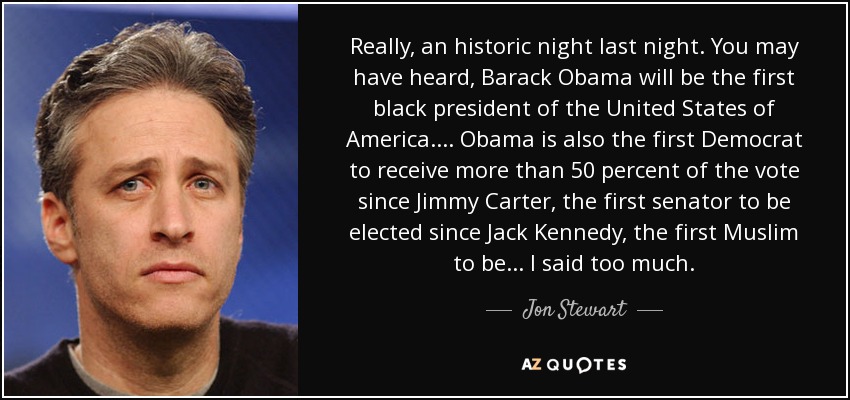 Really, an historic night last night. You may have heard, Barack Obama will be the first black president of the United States of America. ... Obama is also the first Democrat to receive more than 50 percent of the vote since Jimmy Carter, the first senator to be elected since Jack Kennedy, the first Muslim to be ... I said too much. - Jon Stewart