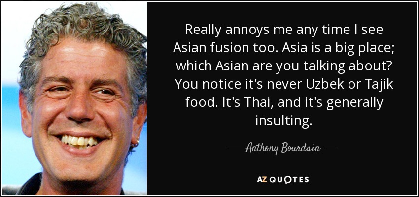 Really annoys me any time I see Asian fusion too. Asia is a big place; which Asian are you talking about? You notice it's never Uzbek or Tajik food. It's Thai, and it's generally insulting. - Anthony Bourdain