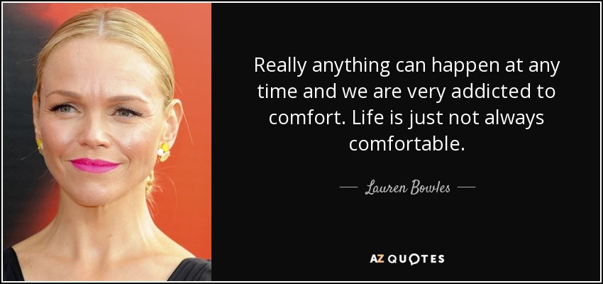 Really anything can happen at any time and we are very addicted to comfort. Life is just not always comfortable. - Lauren Bowles