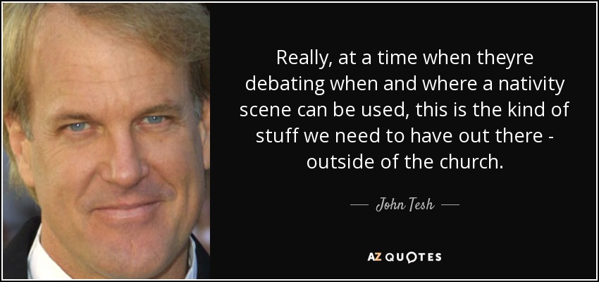 Really, at a time when theyre debating when and where a nativity scene can be used, this is the kind of stuff we need to have out there - outside of the church. - John Tesh
