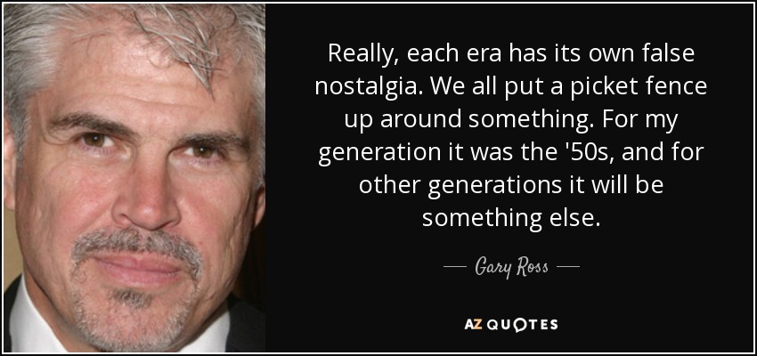 Really, each era has its own false nostalgia. We all put a picket fence up around something. For my generation it was the '50s, and for other generations it will be something else. - Gary Ross