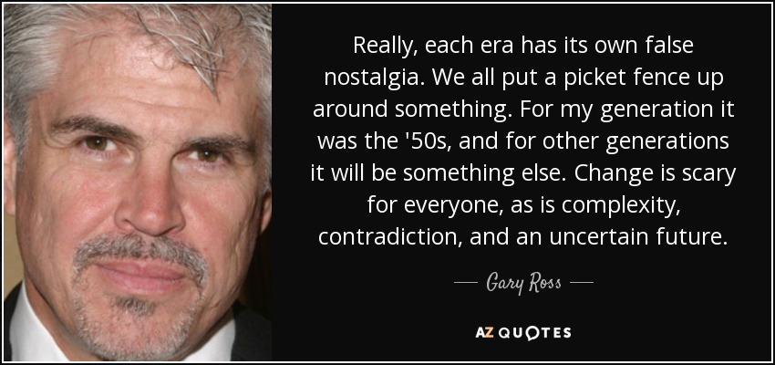 Really, each era has its own false nostalgia. We all put a picket fence up around something. For my generation it was the '50s, and for other generations it will be something else. Change is scary for everyone, as is complexity, contradiction, and an uncertain future. - Gary Ross