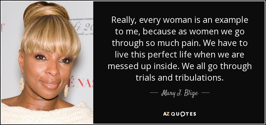 Really, every woman is an example to me, because as women we go through so much pain. We have to live this perfect life when we are messed up inside. We all go through trials and tribulations. - Mary J. Blige