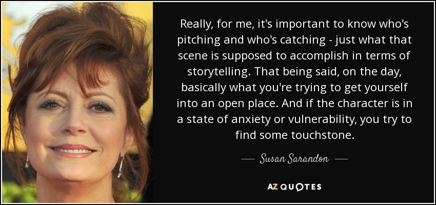 Really, for me, it's important to know who's pitching and who's catching - just what that scene is supposed to accomplish in terms of storytelling. That being said, on the day, basically what you're trying to get yourself into an open place. And if the character is in a state of anxiety or vulnerability, you try to find some touchstone. - Susan Sarandon
