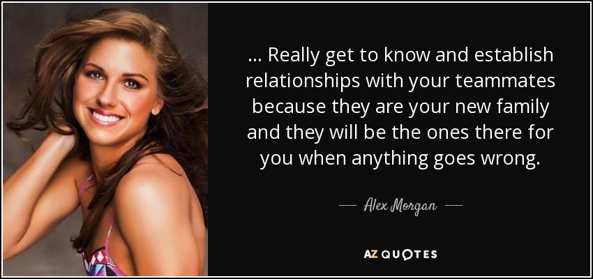 ... Really get to know and establish relationships with your teammates because they are your new family and they will be the ones there for you when anything goes wrong. - Alex Morgan