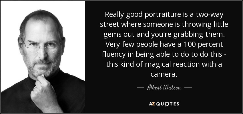 Really good portraiture is a two-way street where someone is throwing little gems out and you're grabbing them. Very few people have a 100 percent fluency in being able to do to do this - this kind of magical reaction with a camera. - Albert Watson