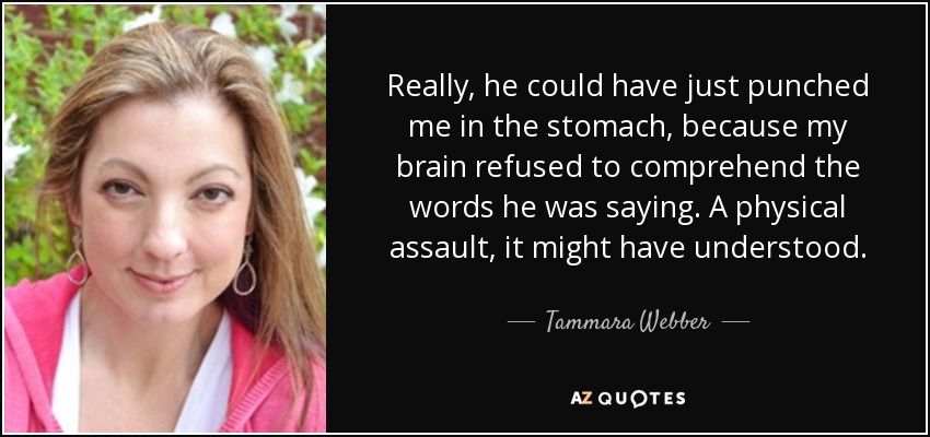 Really, he could have just punched me in the stomach, because my brain refused to comprehend the words he was saying. A physical assault, it might have understood. - Tammara Webber