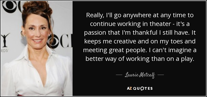 Really, I'll go anywhere at any time to continue working in theater - it's a passion that I'm thankful I still have. It keeps me creative and on my toes and meeting great people. I can't imagine a better way of working than on a play. - Laurie Metcalf