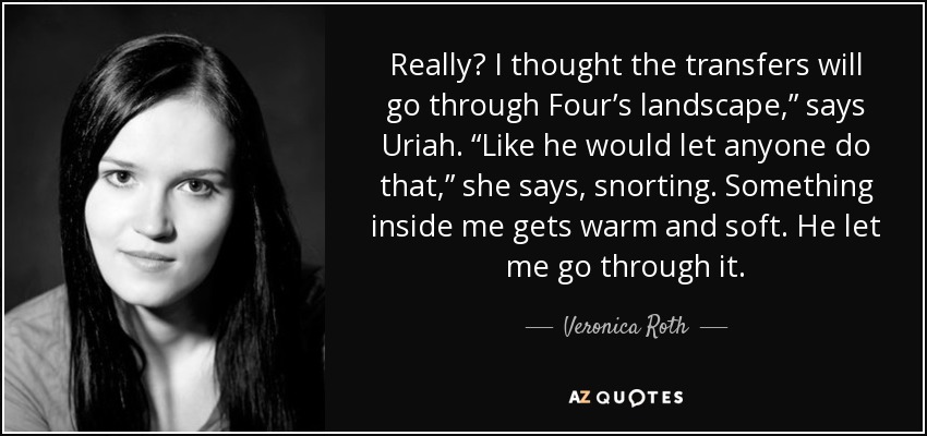 Really? I thought the transfers will go through Four’s landscape,” says Uriah. “Like he would let anyone do that,” she says, snorting. Something inside me gets warm and soft. He let me go through it. - Veronica Roth