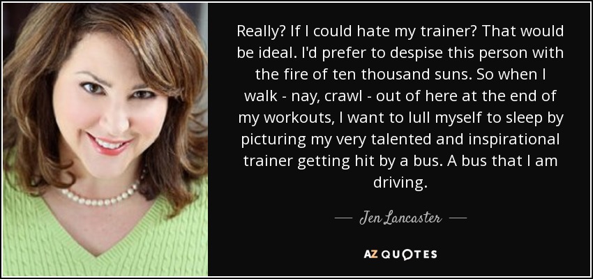 Really? If I could hate my trainer? That would be ideal. I'd prefer to despise this person with the fire of ten thousand suns. So when I walk - nay, crawl - out of here at the end of my workouts, I want to lull myself to sleep by picturing my very talented and inspirational trainer getting hit by a bus. A bus that I am driving. - Jen Lancaster