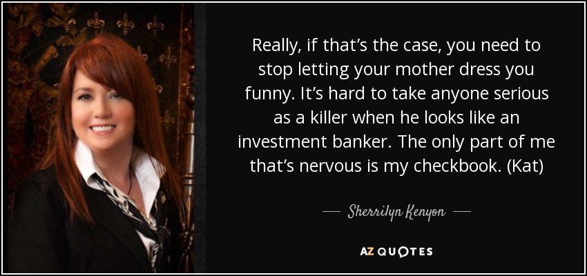 Really, if that’s the case, you need to stop letting your mother dress you funny. It’s hard to take anyone serious as a killer when he looks like an investment banker. The only part of me that’s nervous is my checkbook. (Kat) - Sherrilyn Kenyon