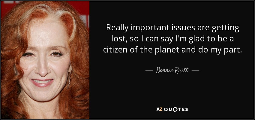 Really important issues are getting lost, so I can say I'm glad to be a citizen of the planet and do my part. - Bonnie Raitt