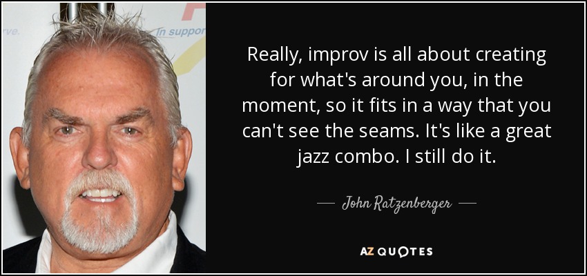 Really, improv is all about creating for what's around you, in the moment, so it fits in a way that you can't see the seams. It's like a great jazz combo. I still do it. - John Ratzenberger