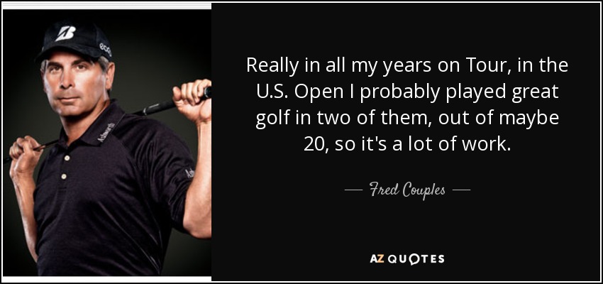 Really in all my years on Tour, in the U.S. Open I probably played great golf in two of them, out of maybe 20, so it's a lot of work. - Fred Couples