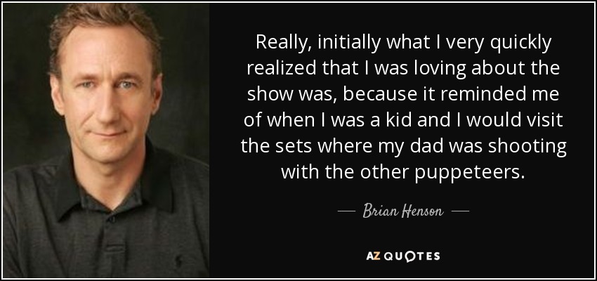 Really, initially what I very quickly realized that I was loving about the show was, because it reminded me of when I was a kid and I would visit the sets where my dad was shooting with the other puppeteers. - Brian Henson