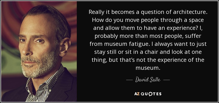 Really it becomes a question of architecture. How do you move people through a space and allow them to have an experience? I, probably more than most people, suffer from museum fatigue. I always want to just stay still or sit in a chair and look at one thing, but that's not the experience of the museum. - David Salle