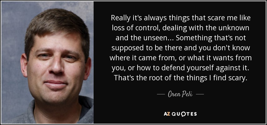 Really it's always things that scare me like loss of control, dealing with the unknown and the unseen... Something that's not supposed to be there and you don't know where it came from, or what it wants from you, or how to defend yourself against it. That's the root of the things I find scary. - Oren Peli