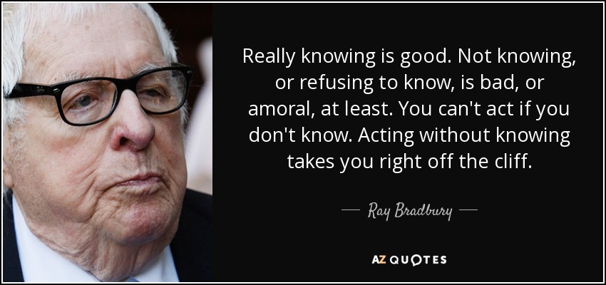 Really knowing is good. Not knowing, or refusing to know, is bad, or amoral, at least. You can't act if you don't know. Acting without knowing takes you right off the cliff. - Ray Bradbury