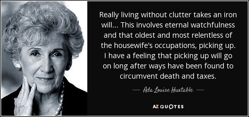 Really living without clutter takes an iron will ... This involves eternal watchfulness and that oldest and most relentless of the housewife's occupations, picking up. I have a feeling that picking up will go on long after ways have been found to circumvent death and taxes. - Ada Louise Huxtable