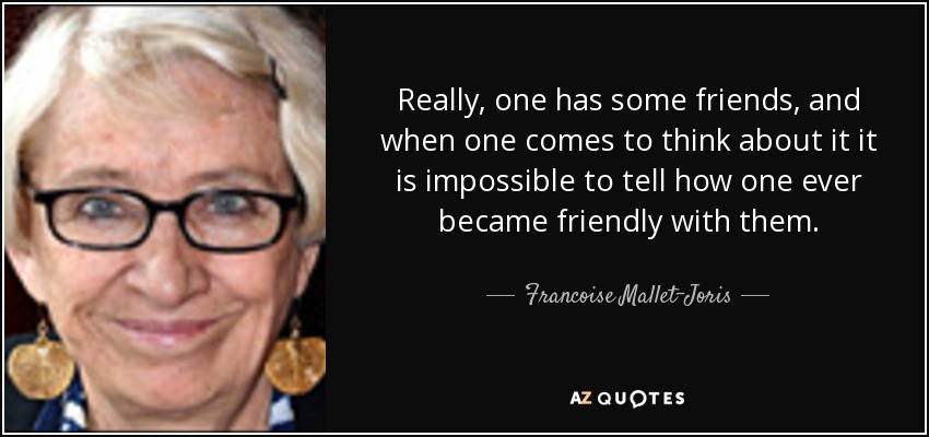 Really, one has some friends, and when one comes to think about it it is impossible to tell how one ever became friendly with them. - Francoise Mallet-Joris
