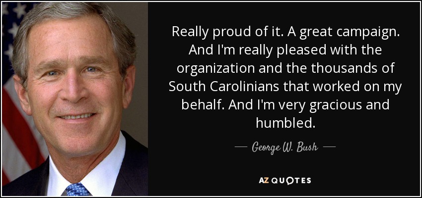 Really proud of it. A great campaign. And I'm really pleased with the organization and the thousands of South Carolinians that worked on my behalf. And I'm very gracious and humbled. - George W. Bush