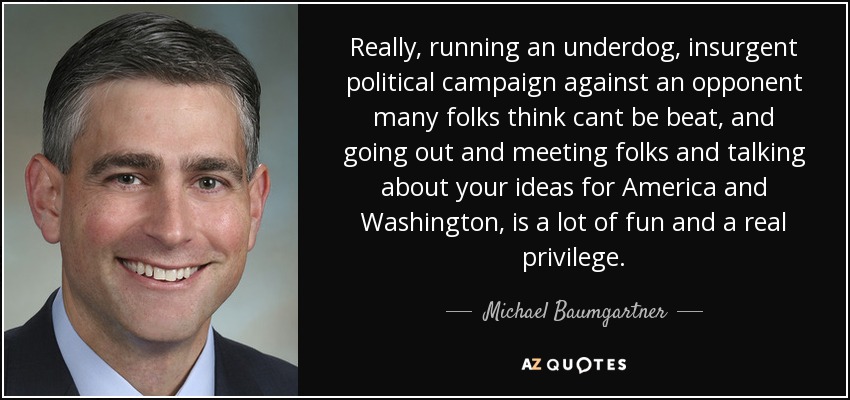Really, running an underdog, insurgent political campaign against an opponent many folks think cant be beat, and going out and meeting folks and talking about your ideas for America and Washington, is a lot of fun and a real privilege. - Michael Baumgartner