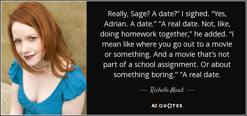 Really, Sage? A date?” I sighed. “Yes, Adrian. A date.” “A real date. Not, like, doing homework together,” he added. “I mean like where you go out to a movie or something. And a movie that’s not part of a school assignment. Or about something boring.” “A real date. - Richelle Mead