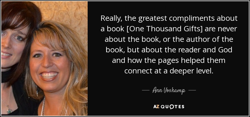 Really, the greatest compliments about a book [One Thousand Gifts] are never about the book, or the author of the book, but about the reader and God and how the pages helped them connect at a deeper level. - Ann Voskamp
