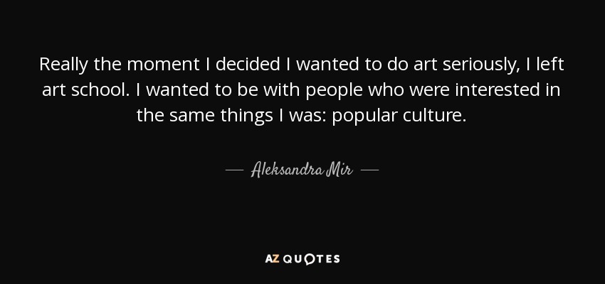 Really the moment I decided I wanted to do art seriously, I left art school. I wanted to be with people who were interested in the same things I was: popular culture. - Aleksandra Mir